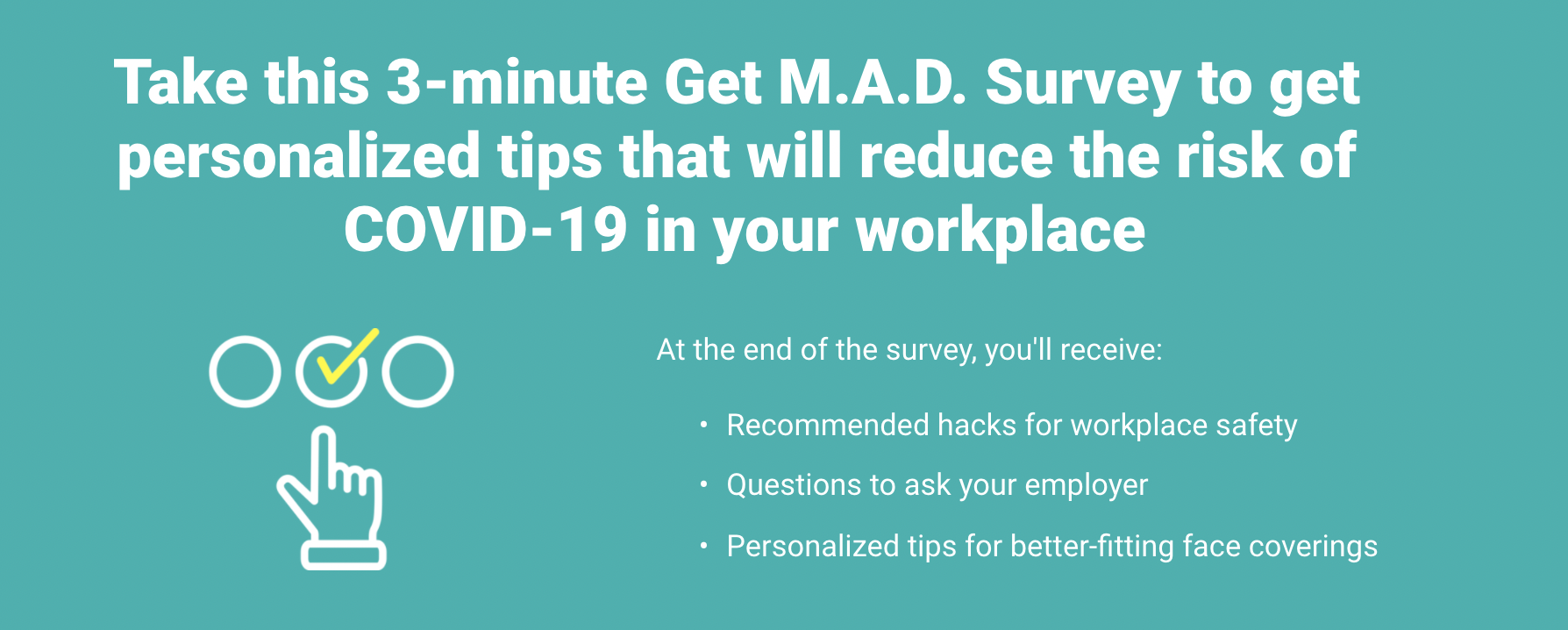 Worker Safety Survey - February, 2021We designed this survey to help Essential Workers identify interventions they could take to improve their COVID safety. There is no one-size fits all solution to keeping workers safe. This survey gives recommendations based on an individual’s reality. For more up to date recommendations on COVID safety, check out the MAD+ Safety guide.